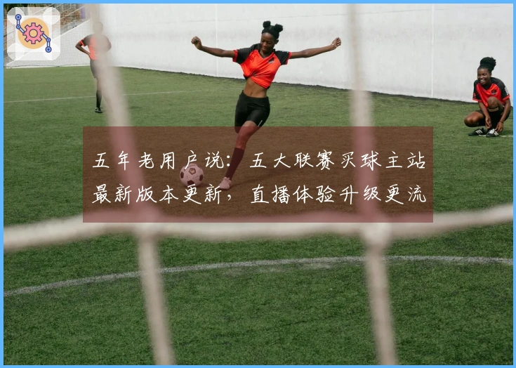 五年老用户说：五大联赛买球主站最新版本更新，直播体验升级更流畅！